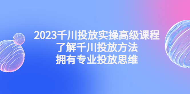 2023千川投放实操高级课程：了解千川投放方法，拥有专业投放思维-有道网创