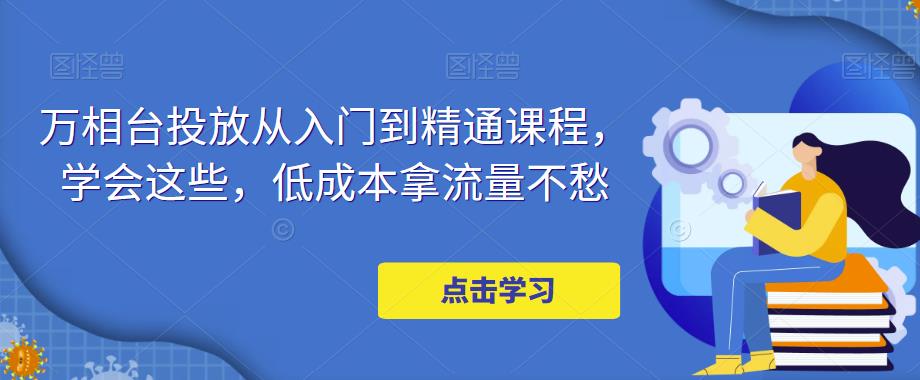 万相台投放·新手到精通课程，学会这些，低成本拿流量不愁！-有道网创