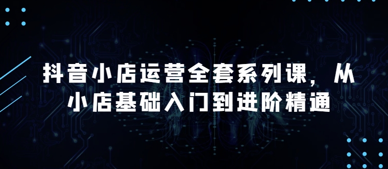 抖音小店运营全套系列课，全新升级，从小店基础入门到进阶精通，系统掌握月销百万小店的核心秘密-有道网创