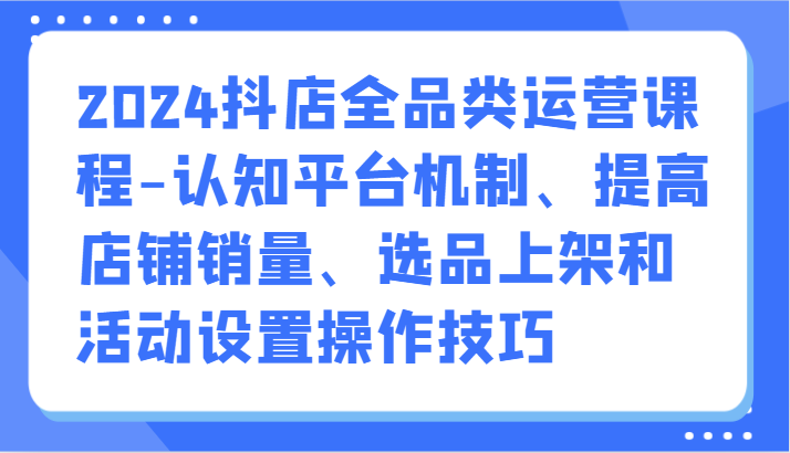 2024抖店全品类运营课程-认知平台机制、提高店铺销量、选品上架和活动设置操作技巧-有道网创