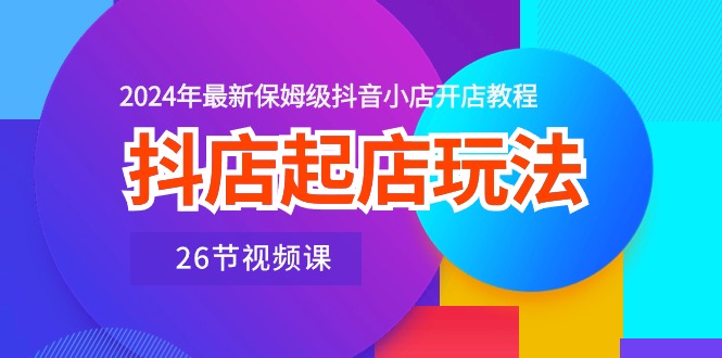 抖店起店玩法，2024年最新保姆级抖音小店开店教程（26节视频课）-有道网创