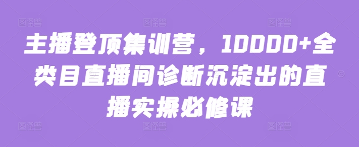 主播登顶集训营，10000+全类目直播间诊断沉淀出的直播实操必修课-有道网创