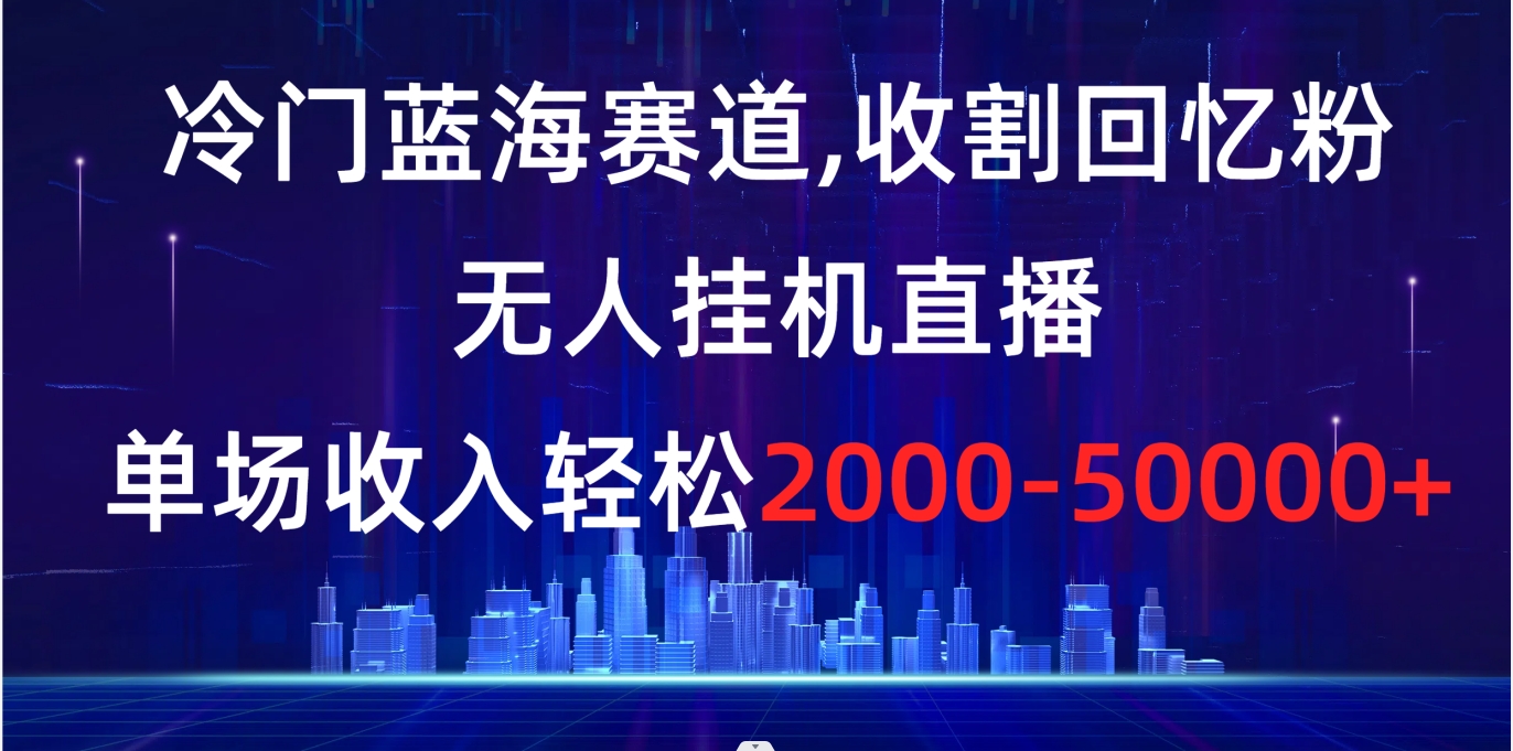 冷门蓝海赛道，收割回忆粉，无人挂机直播，单场收入轻松2000-5w+-有道网创