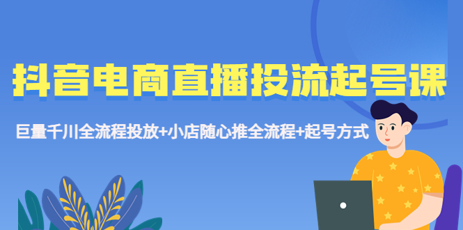 抖音电商直播投流起号课程 巨量千川全流程投放+小店随心推全流程+起号方式-有道网创