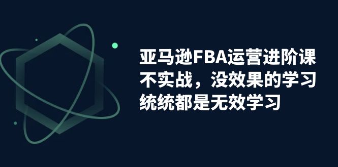 亚马逊-FBA运营进阶课，不实战，没效果的学习，统统都是无效学习-有道网创