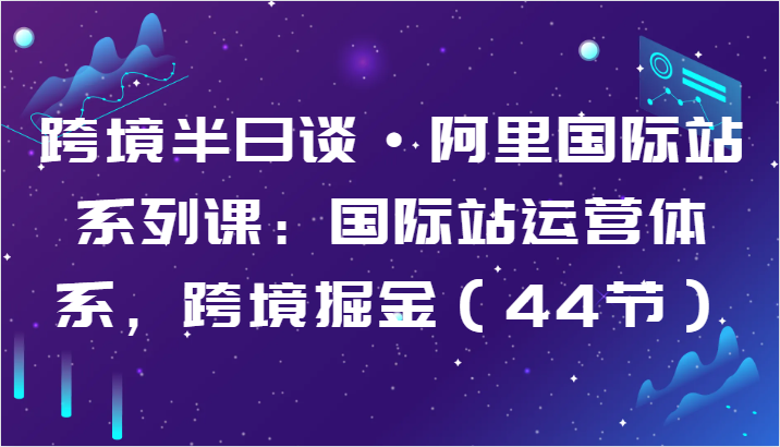 跨境半日谈·阿里国际站系列课：国际站运营体系，跨境掘金（44节）-有道网创