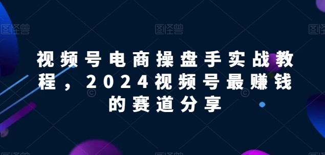 视频号电商实战教程，2024视频号最赚钱的赛道分享-有道网创