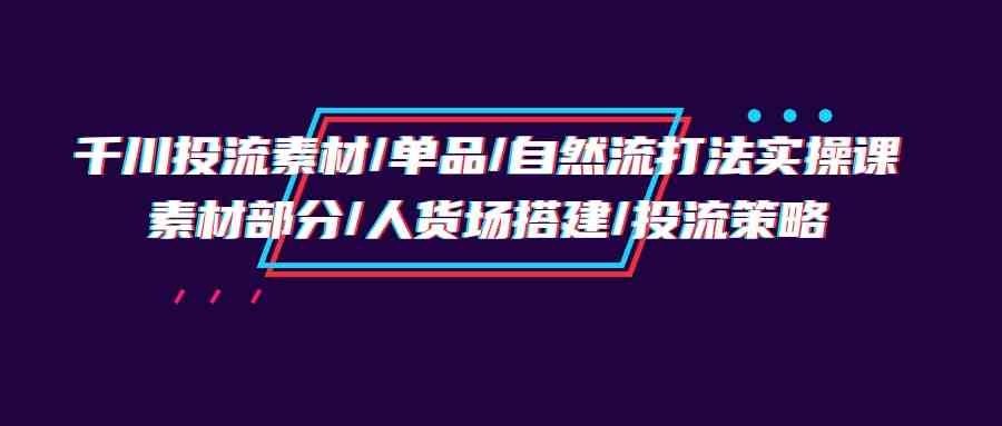 千川投流素材/单品/自然流打法实操培训班，素材部分/人货场搭建/投流策略-有道网创