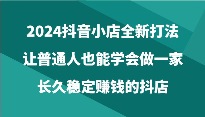 2024抖音小店全新打法，让普通人也能学会做一家长久稳定赚钱的抖店（24节）-有道网创