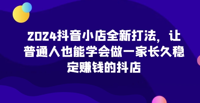 2024抖音小店全新打法，让普通人也能学会做一家长久稳定赚钱的抖店-有道网创