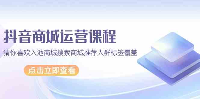 抖音商城运营课程，猜你喜欢入池商城搜索商城推荐人群标签覆盖（67节课）-有道网创