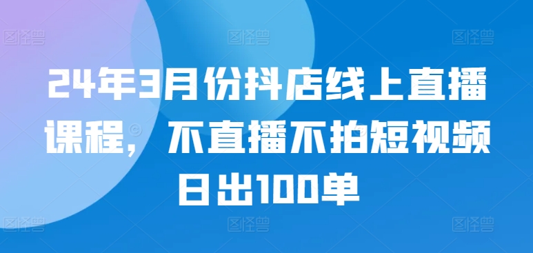 24年3月份抖店线上直播课程，不直播不拍短视频日出100单-有道网创