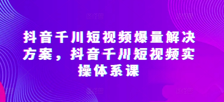 抖音千川短视频爆量解决方案，抖音千川短视频实操体系课-有道网创