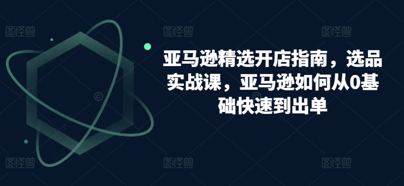 亚马逊精选开店指南，选品实战课，亚马逊如何从0基础快速到出单-有道网创