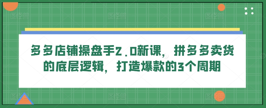 多多店铺操盘手2.0新课，拼多多卖货的底层逻辑，打造爆款的3个周期-有道网创