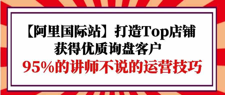 【阿里国际站】打造Top店铺-获得优质询盘客户，95%的讲师不说的运营技巧-有道网创