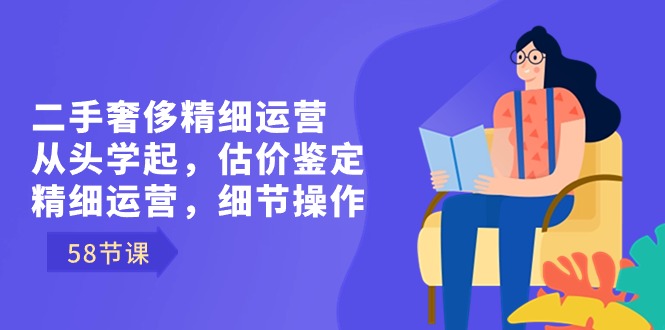 二手奢侈精细运营从头学起，估价鉴定，精细运营，细节操作（58节）-有道网创