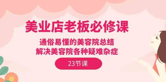 （9986期）美业店老板必修课：通俗易懂的美容院总结，解决美容院各种疑难杂症（23节）-有道网创