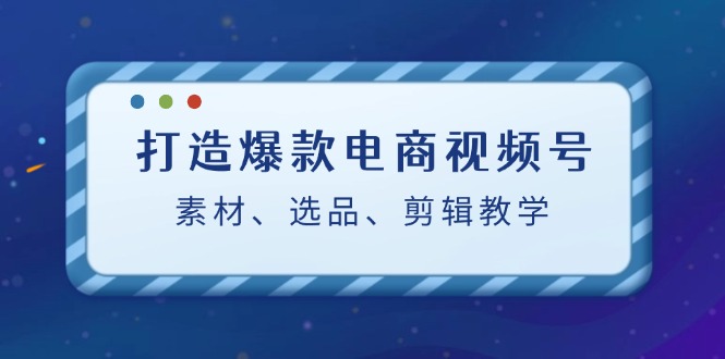 打造爆款电商视频号：素材、选品、剪辑教程-有道网创