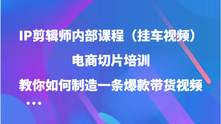 IP剪辑师内部课程（挂车视频），电商切片培训，教你如何制造一条爆款带货视频-有道网创