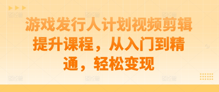 游戏发行人计划视频剪辑提升课程，从入门到精通，轻松变现-有道网创