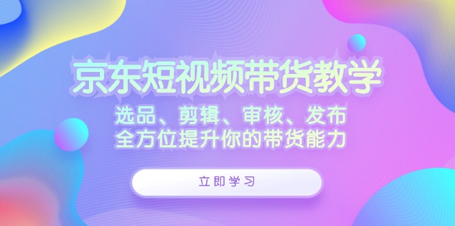 京东短视频带货教学：选品、剪辑、审核、发布，全方位提升你的带货能力-有道网创